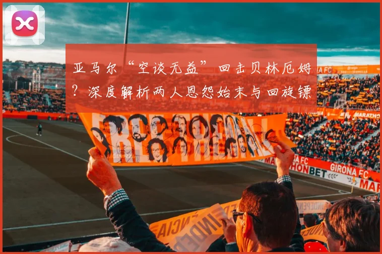 亚马尔“空谈无益”回击贝林厄姆？深度解析两人恩怨始末与回旋镖事件