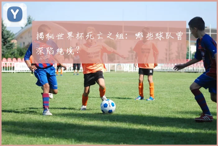 揭秘世界杯死亡之组：哪些球队曾深陷绝境？
