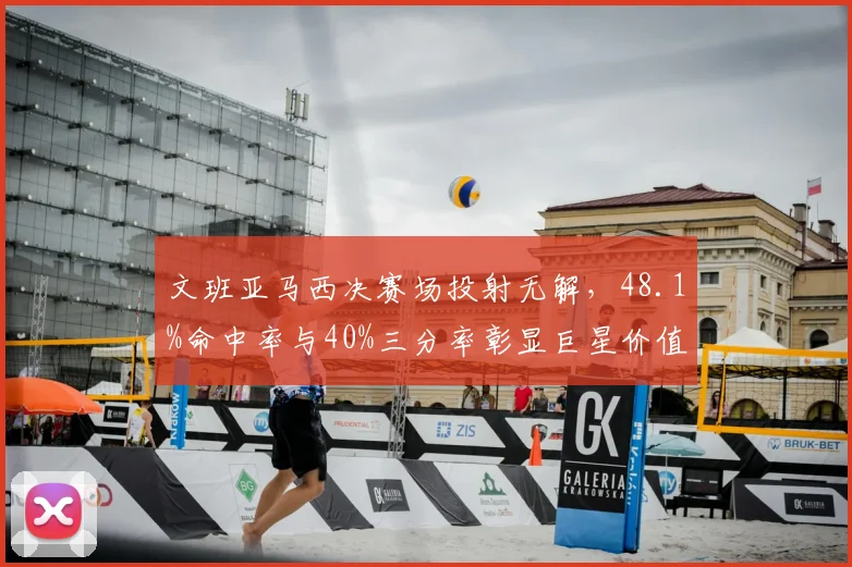 文班亚马西决赛场投射无解，48.1%命中率与40%三分率彰显巨星价值