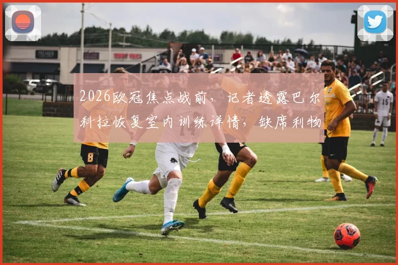 2026欧冠焦点战前，记者透露巴尔科拉恢复室内训练详情，缺席利物浦比赛原因深度分析