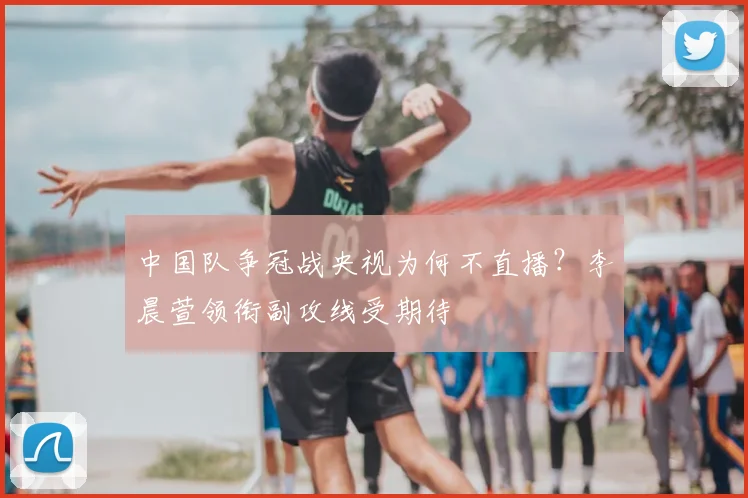 中国队争冠战央视为何不直播？李晨萱领衔副攻线受期待