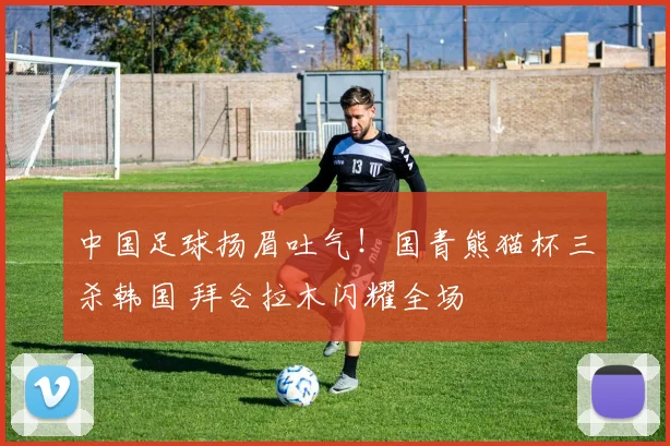 中国足球扬眉吐气！国青熊猫杯三杀韩国 拜合拉木闪耀全场