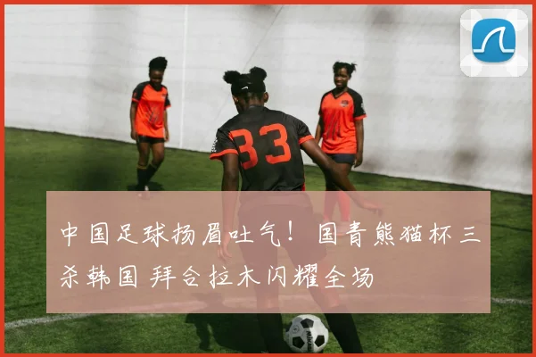中国足球扬眉吐气！国青熊猫杯三杀韩国 拜合拉木闪耀全场