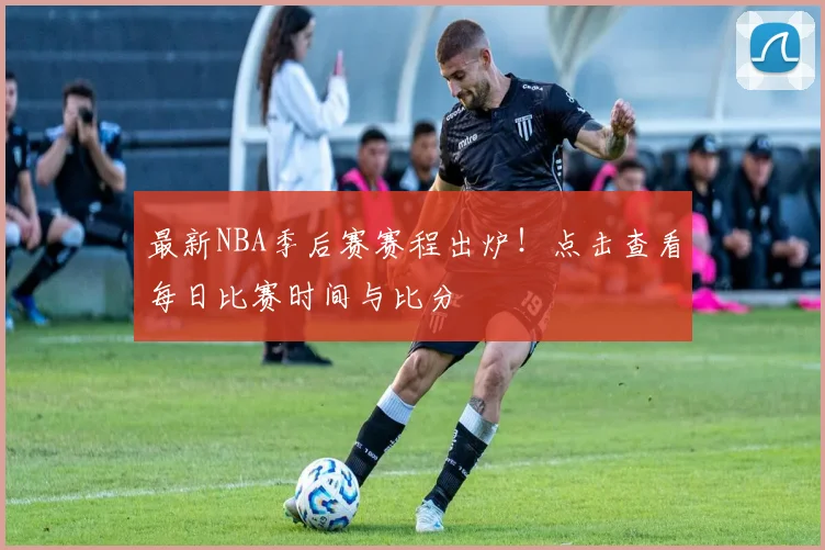 最新NBA季后赛赛程出炉！点击查看每日比赛时间与比分