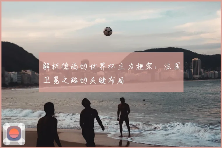 解析德尚的世界杯主力框架，法国卫冕之路的关键布局