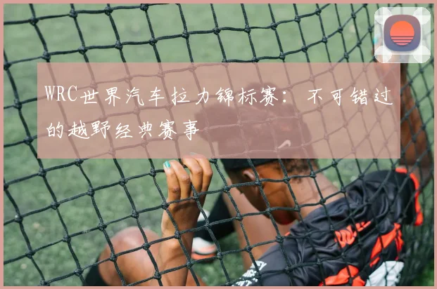 WRC世界汽车拉力锦标赛：不可错过的越野经典赛事