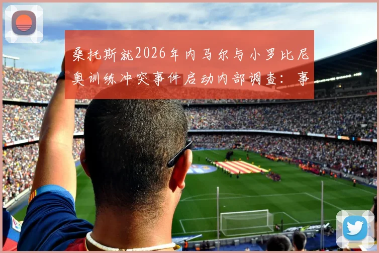 桑托斯就2026年内马尔与小罗比尼奥训练冲突事件启动内部调查：事件细节、潜在处罚与俱乐部最新声明