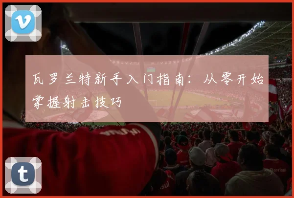 瓦罗兰特新手入门指南：从零开始掌握射击技巧