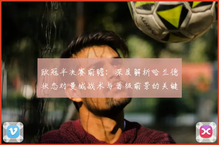 欧冠半决赛前瞻：深度解析哈兰德状态对曼城战术与晋级前景的关键影响