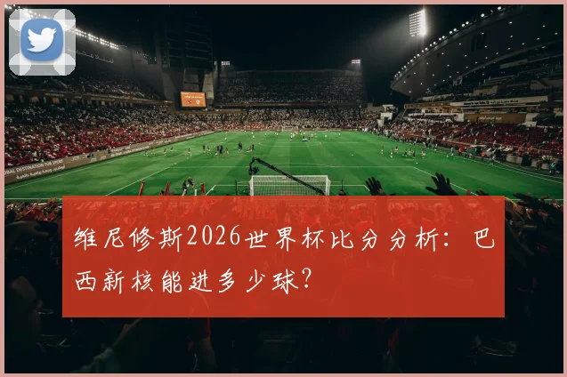 维尼修斯2026世界杯比分分析：巴西新核能进多少球？