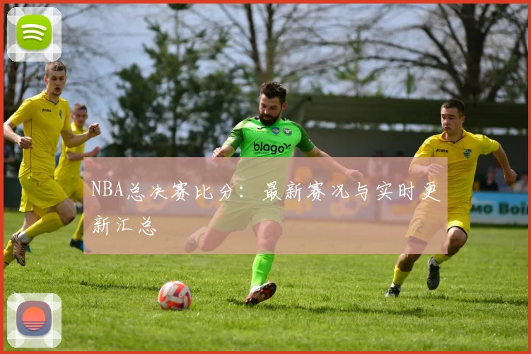 NBA总决赛比分：最新赛况与实时更新汇总