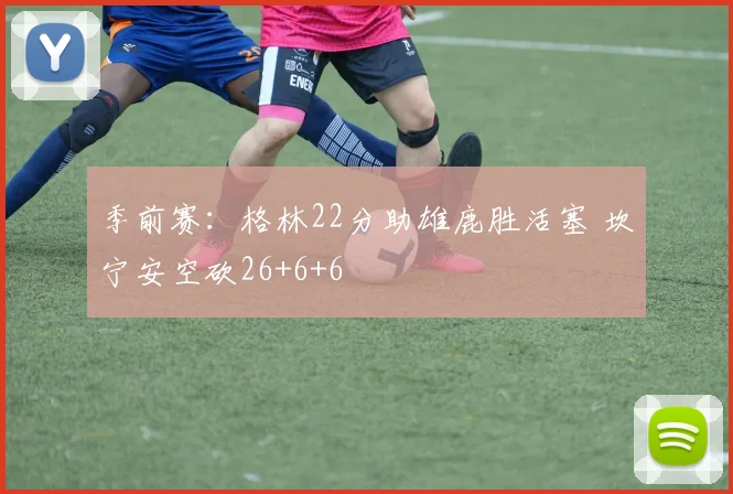 季前赛：格林22分助雄鹿胜活塞 坎宁安空砍26+6+6